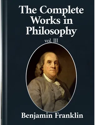 The Complete Works in Philosophy Volume III, Benjamin Franklin